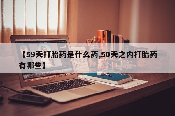 正品打胎药私人微信【59天打胎药是什么药,50天之内打胎药有哪些】