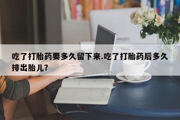 正品打胎药私人微信吃了打胎药要多久留下来.吃了打胎药后多久排出胎儿？