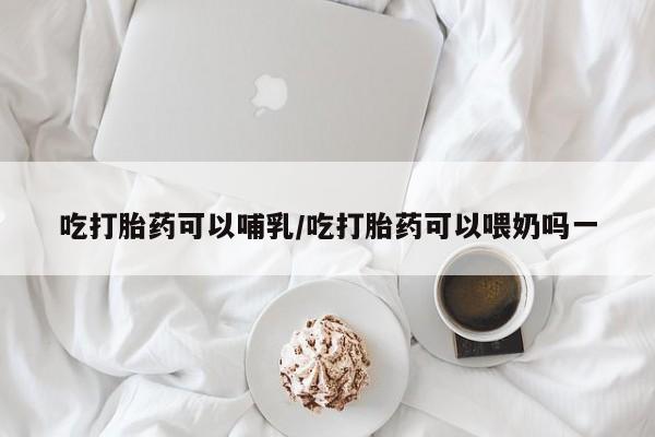 正品打胎药私人微信吃打胎药可以哺乳/吃打胎药可以喂奶吗一