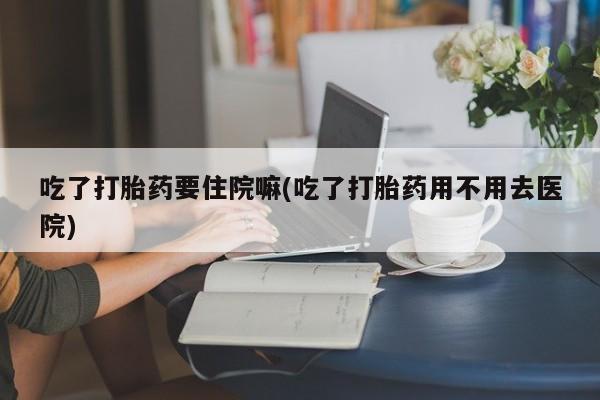 正品打胎药私人微信吃了打胎药要住院嘛(吃了打胎药用不用去医院)
