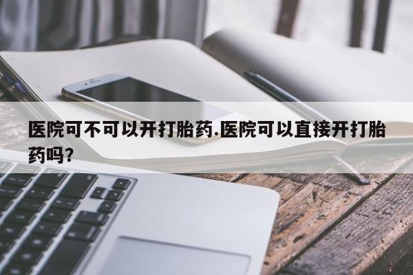 正品打胎药私人微信医院可不可以开打胎药.医院可以直接开打胎药吗？