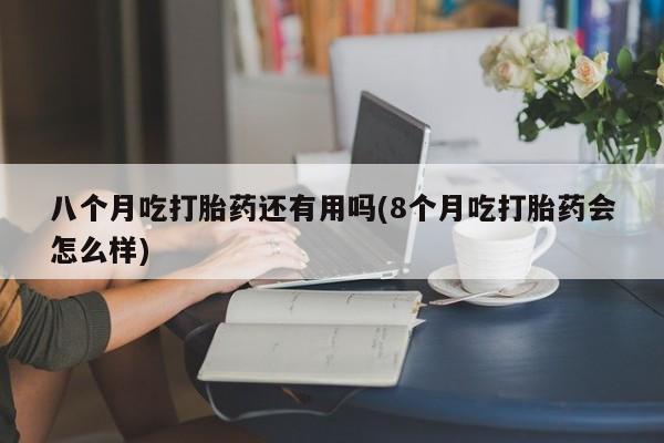 正品打胎药私人微信八个月吃打胎药还有用吗(8个月吃打胎药会怎么样)