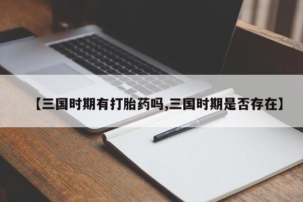 正品打胎药私人微信【三国时期有打胎药吗,三国时期是否存在】