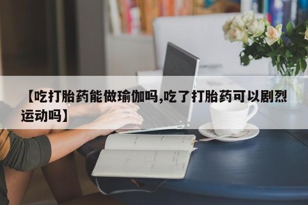 正品打胎药私人微信【吃打胎药能做瑜伽吗,吃了打胎药可以剧烈运动吗】