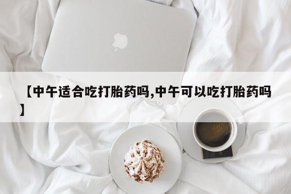 正品打胎药私人微信【中午适合吃打胎药吗,中午可以吃打胎药吗】