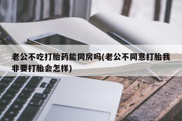 正品打胎药私人微信老公不吃打胎药能同房吗(老公不同意打胎我非要打胎会怎样)
